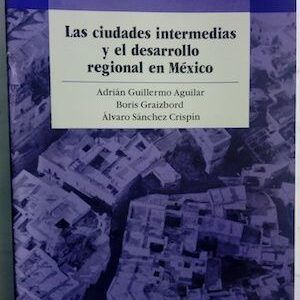 Las ciudades intermedias y el desarrollo regional en México, de Adrián Guillermo Aguilar, Boris Graizbord y Álvaro Sánchez Crispín
